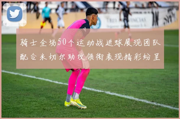 骑士全场50个运动战进球展现团队配合米切尔助攻领衔表现精彩纷呈