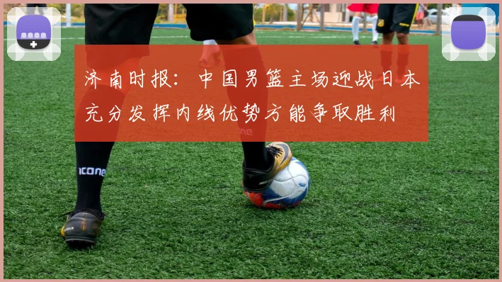 济南时报：中国男篮主场迎战日本充分发挥内线优势方能争取胜利