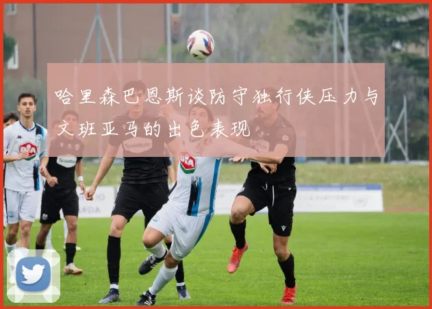 哈里森巴恩斯谈防守独行侠压力与文班亚马的出色表现