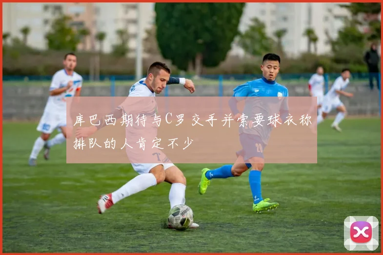库巴西期待与C罗交手并索要球衣称排队的人肯定不少