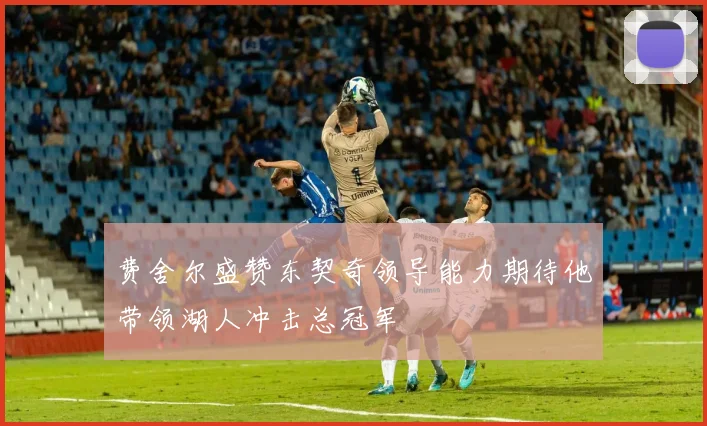 费舍尔盛赞东契奇领导能力期待他带领湖人冲击总冠军