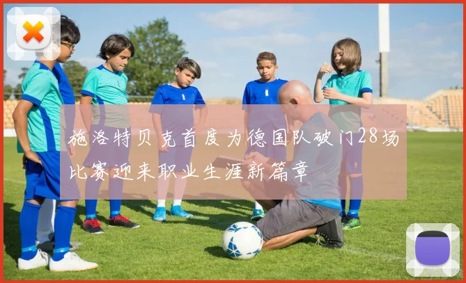 施洛特贝克首度为德国队破门28场比赛迎来职业生涯新篇章