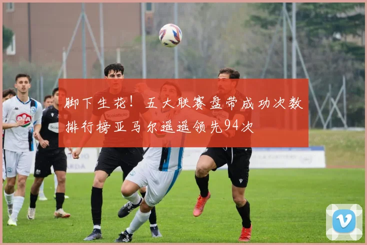 脚下生花！五大联赛盘带成功次数排行榜亚马尔遥遥领先94次