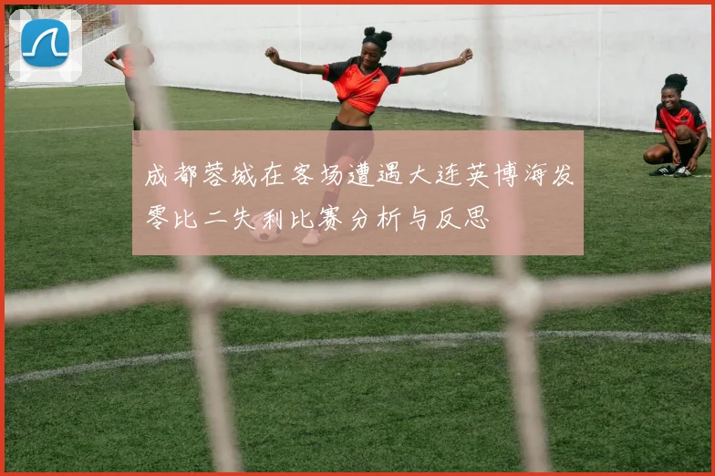 成都蓉城在客场遭遇大连英博海发零比二失利比赛分析与反思
