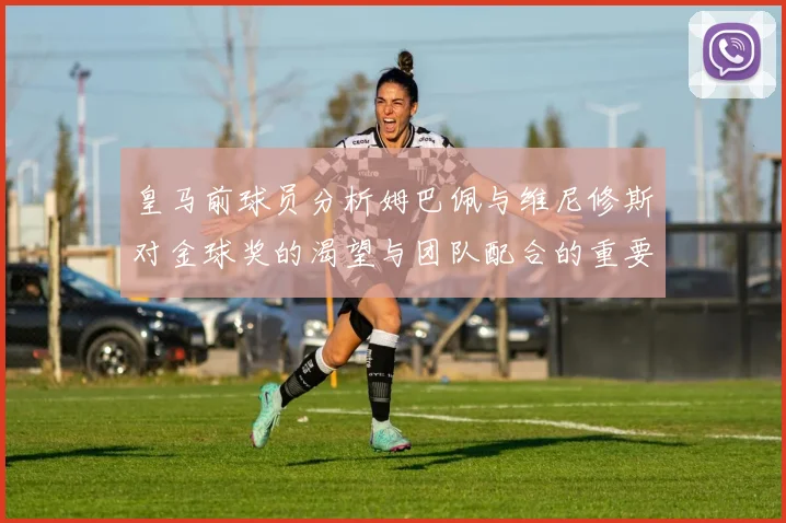 皇马前球员分析姆巴佩与维尼修斯对金球奖的渴望与团队配合的重要性