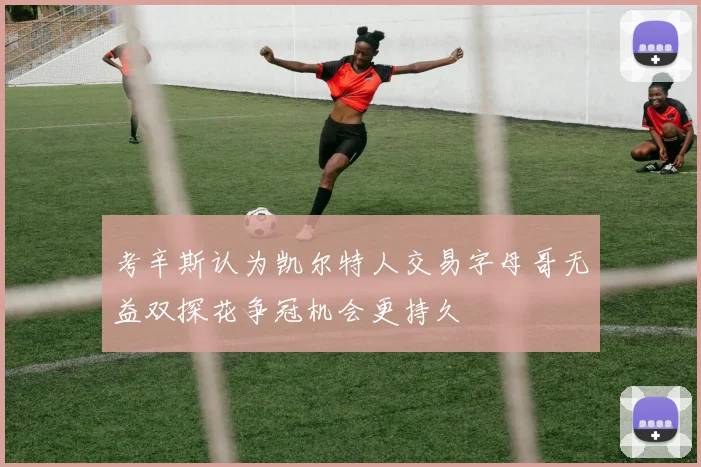 考辛斯认为凯尔特人交易字母哥无益双探花争冠机会更持久