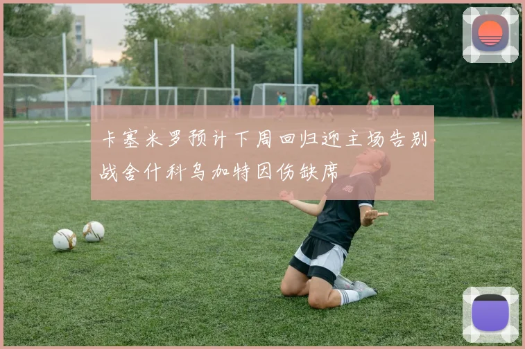 卡塞米罗预计下周回归迎主场告别战舍什科乌加特因伤缺席