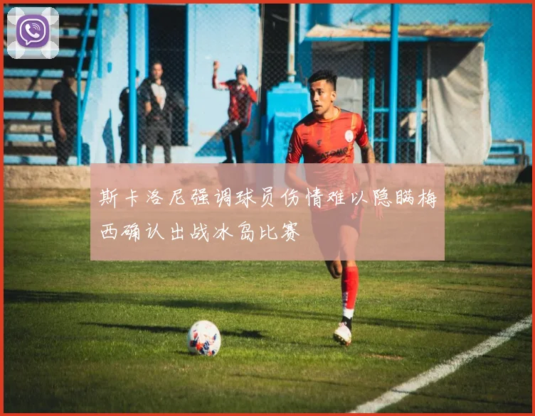 斯卡洛尼强调球员伤情难以隐瞒梅西确认出战冰岛比赛