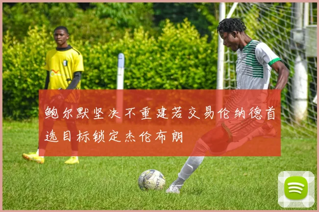 鲍尔默坚决不重建若交易伦纳德首选目标锁定杰伦布朗