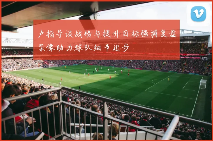 卢指导谈战绩与提升目标强调复盘录像助力球队细节进步