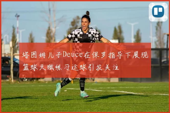 塔图姆儿子Deuce在保罗指导下展现篮球天赋练习运球引发关注