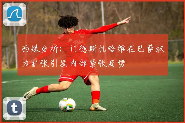 西媒分析：门德斯扎哈维在巴萨权力扩张引发内部紧张局势