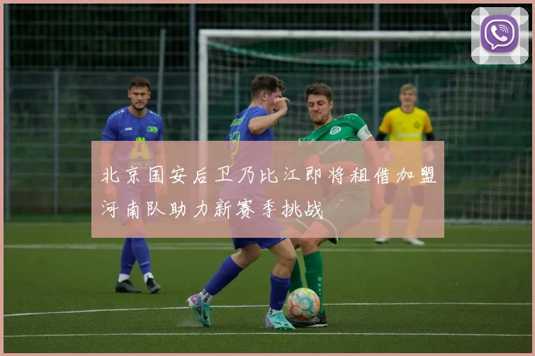 北京国安后卫乃比江即将租借加盟河南队助力新赛季挑战