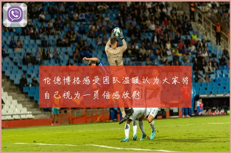 伦德博格感受团队温暖认为大家将自己视为一员倍感欣慰