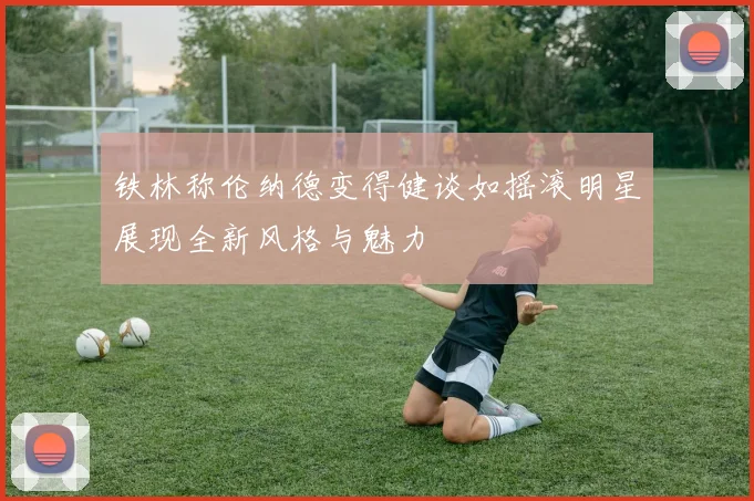 铁林称伦纳德变得健谈如摇滚明星展现全新风格与魅力