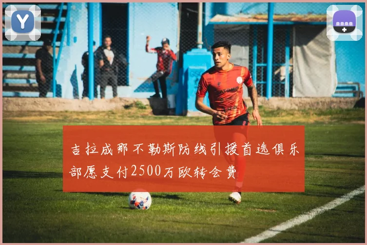 吉拉成那不勒斯防线引援首选俱乐部愿支付2500万欧转会费