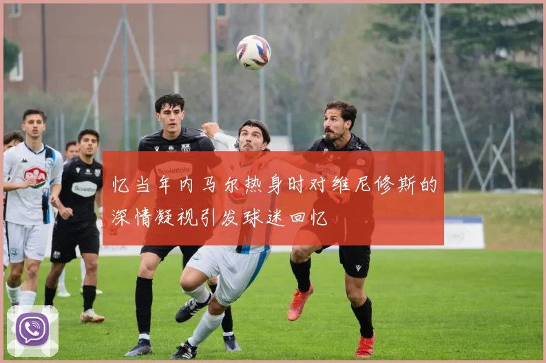 忆当年内马尔热身时对维尼修斯的深情凝视引发球迷回忆
