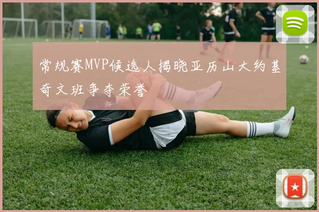 常规赛MVP候选人揭晓亚历山大约基奇文班争夺荣誉