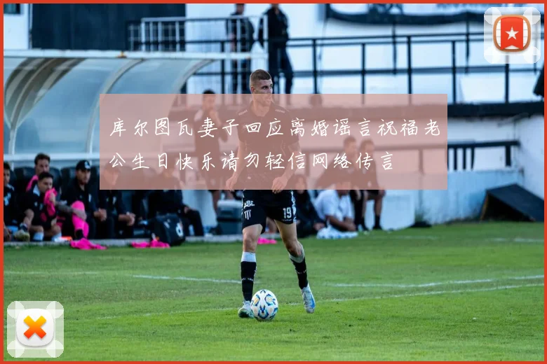 库尔图瓦妻子回应离婚谣言祝福老公生日快乐请勿轻信网络传言