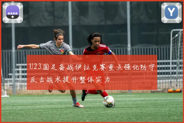 U23国足备战伊拉克赛重点强化防守反击战术提升整体实力