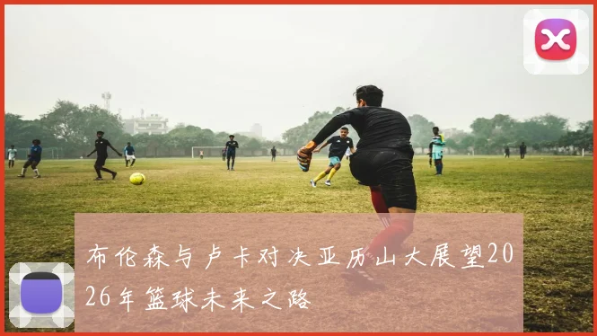 布伦森与卢卡对决亚历山大展望2026年篮球未来之路