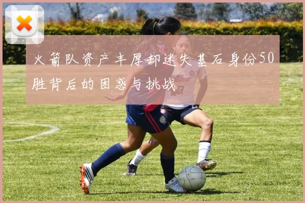火箭队资产丰厚却迷失基石身份50胜背后的困惑与挑战