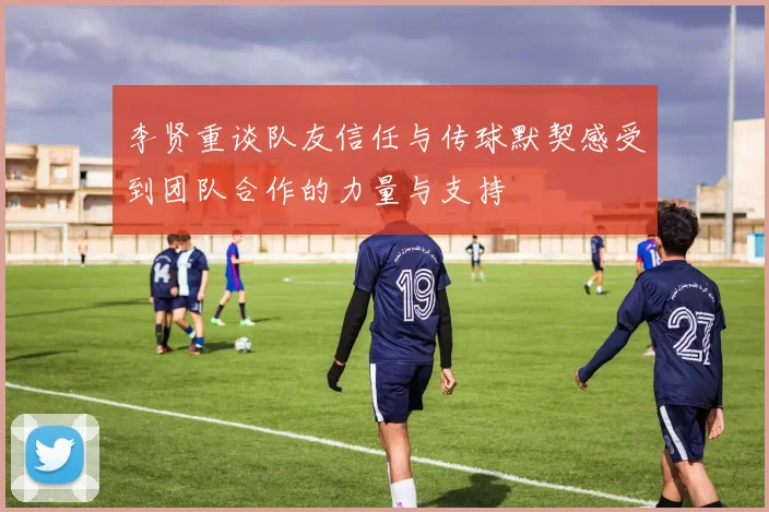 李贤重谈队友信任与传球默契感受到团队合作的力量与支持